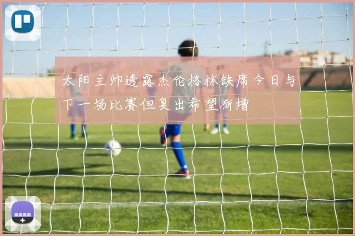 太阳主帅透露杰伦格林缺席今日与下一场比赛但复出希望渐增