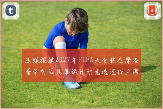 法媒报道2027年FIFA大会将在摩洛哥举行因凡蒂诺计划竞选连任主席