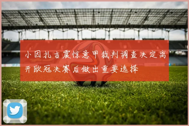 小因扎吉震惊意甲裁判调查决定离开欧冠决赛后做出重要选择