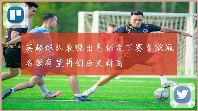 英超球队表现出色锁定下赛季欧冠名额有望再创历史新高