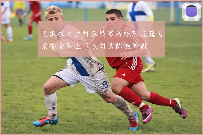 皇家社会主帅深情寄语球队底蕴与荣誉全队上下共同为队徽骄傲