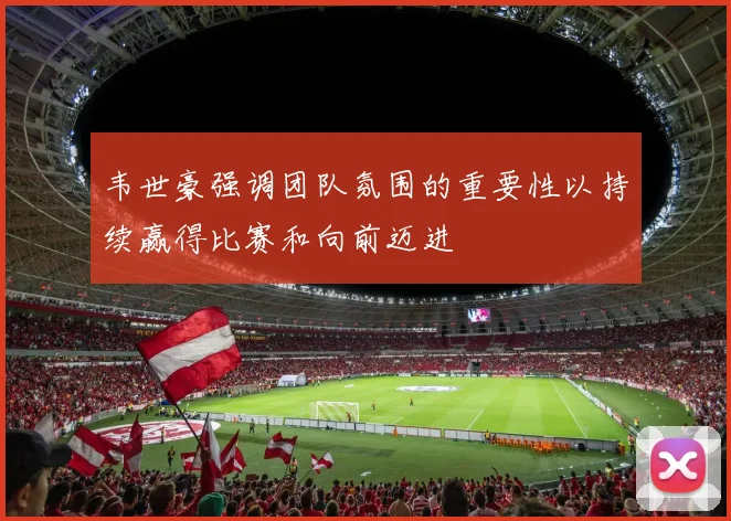 韦世豪强调团队氛围的重要性以持续赢得比赛和向前迈进
