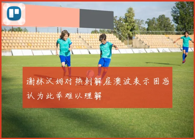 谢林汉姆对热刺解雇澳波表示困惑认为此举难以理解