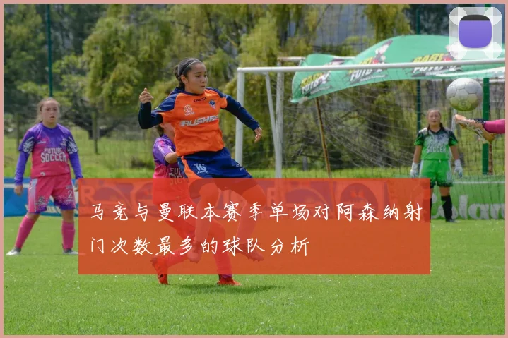 马竞与曼联本赛季单场对阿森纳射门次数最多的球队分析