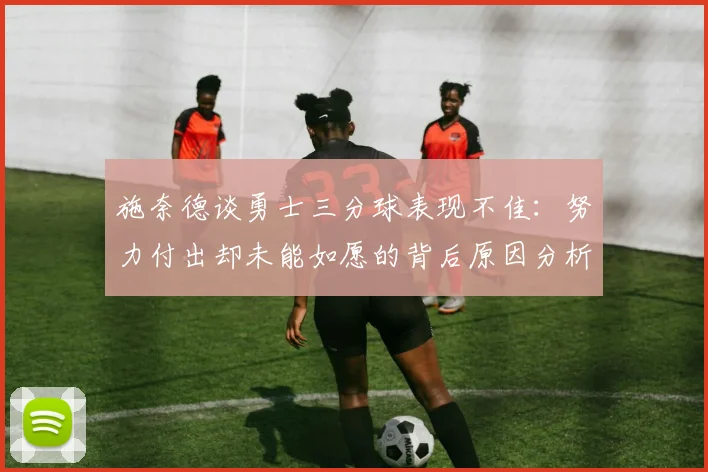 施奈德谈勇士三分球表现不佳：努力付出却未能如愿的背后原因分析
