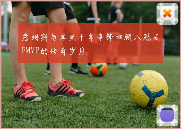 詹姆斯与库里十年争锋回顾八冠五FMVP的传奇岁月