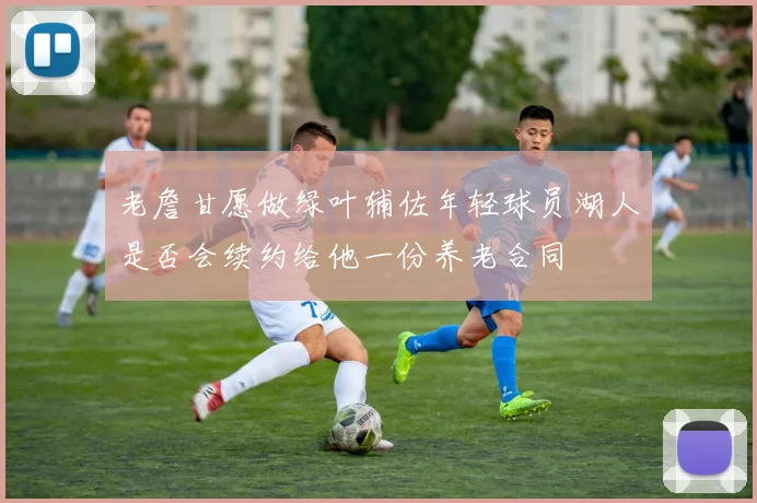 老詹甘愿做绿叶辅佐年轻球员湖人是否会续约给他一份养老合同
