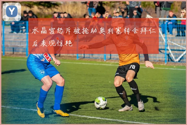 水晶宫怒斥被抢劫奥利塞转会拜仁后表现惊艳