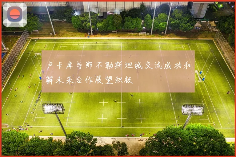 卢卡库与那不勒斯坦诚交流成功和解未来合作展望积极