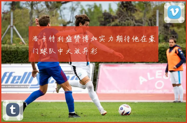 洛卡特利盛赞博加实力期待他在豪门球队中大放异彩
