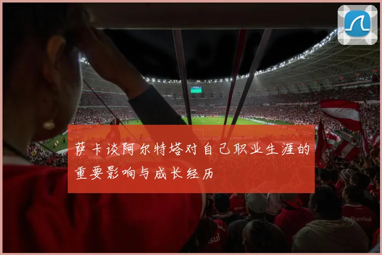 萨卡谈阿尔特塔对自己职业生涯的重要影响与成长经历