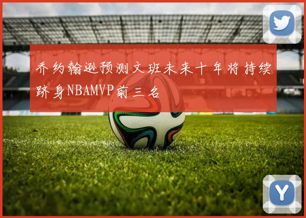 乔约翰逊预测文班未来十年将持续跻身NBAMVP前三名