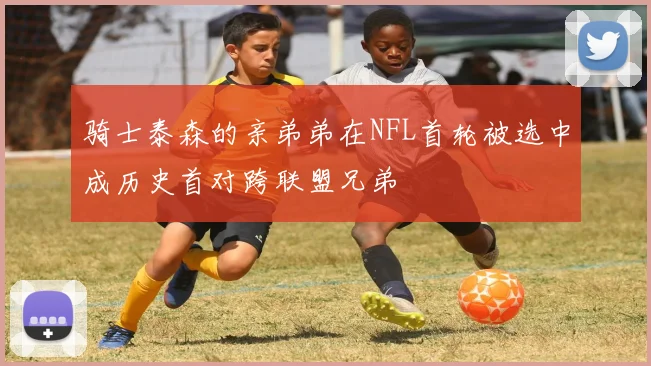 骑士泰森的亲弟弟在NFL首轮被选中成历史首对跨联盟兄弟