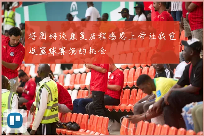 塔图姆谈康复历程感恩上帝让我重返篮球赛场的机会