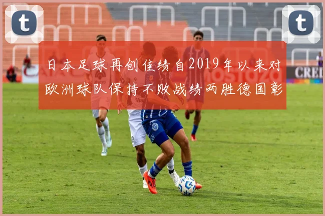 日本足球再创佳绩自2019年以来对欧洲球队保持不败战绩两胜德国彰显实力
