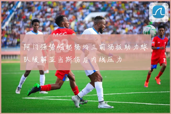 阿门强势崛起场均三前场板助力球队缓解亚当斯伤后内线压力