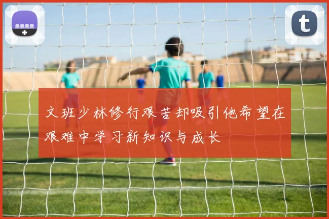 文班少林修行艰苦却吸引他希望在艰难中学习新知识与成长