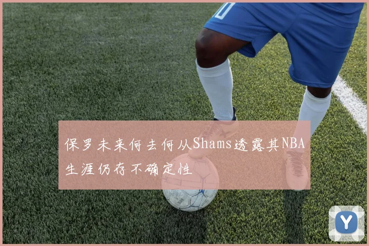 保罗未来何去何从Shams透露其NBA生涯仍存不确定性